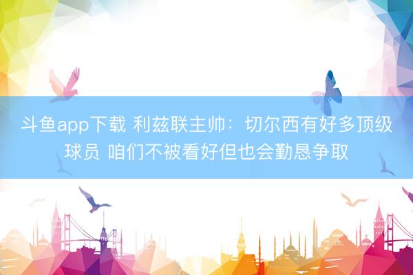 斗鱼app下载 利兹联主帅：切尔西有好多顶级球员 咱们不被看好但也会勤恳争取