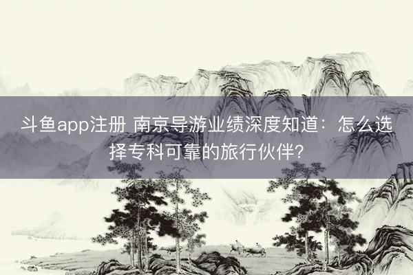 斗鱼app注册 南京导游业绩深度知道:怎么选择专科可靠的旅行伙伴?