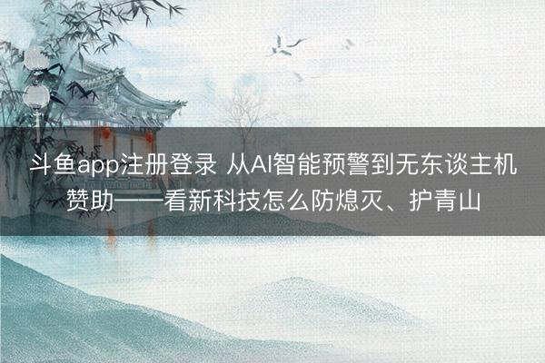 斗鱼app注册登录 从AI智能预警到无东谈主机赞助——看新科技怎么防熄灭、护青山