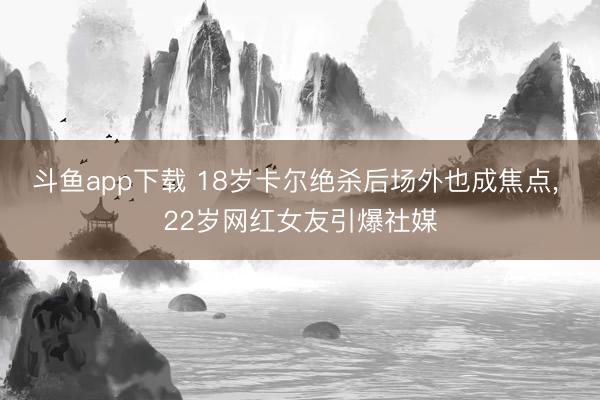 斗鱼app下载 18岁卡尔绝杀后场外也成焦点， 22岁网红女友引爆社媒