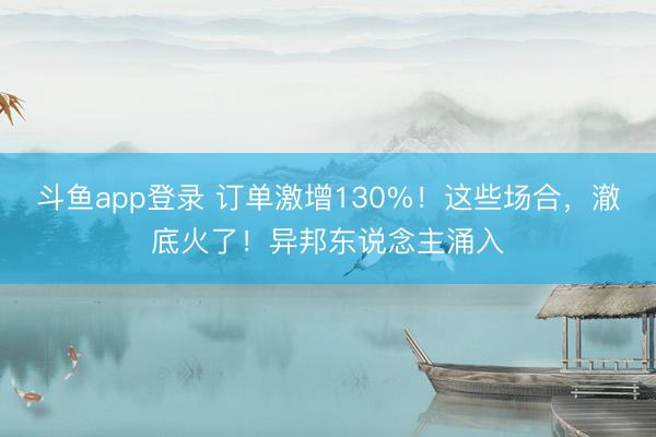 斗鱼app登录 订单激增130%！这些场合，澈底火了！异邦东说念主涌入