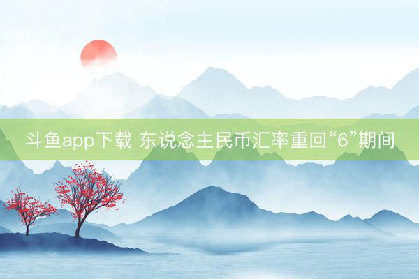 斗鱼app下载 东说念主民币汇率重回“6”期间