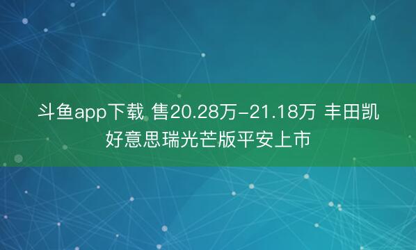 斗鱼app下载 售20.28万-21.18万 丰田凯好意思瑞光芒版平安上市