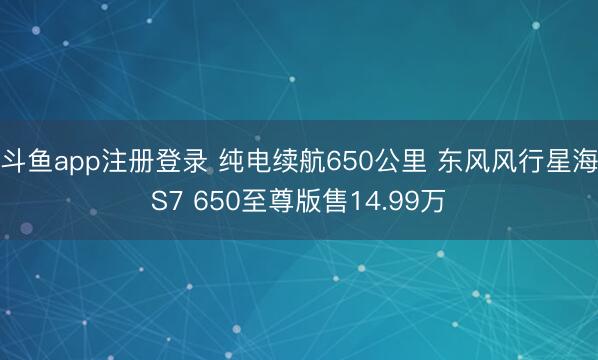 斗鱼app注册登录 纯电续航650公里 东风风行星海S7 650至尊版售14.99万