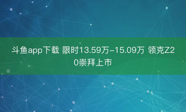 斗鱼app下载 限时13.59万-15.09万 领克Z20崇拜上市