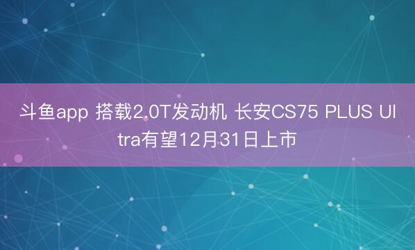 斗鱼app 搭载2.0T发动机 长安CS75 PLUS Ultra有望12月31日上市