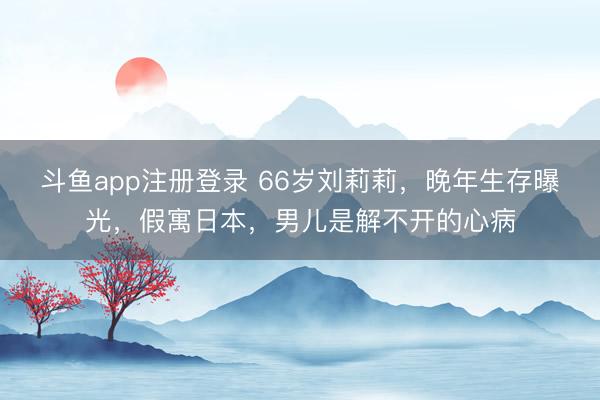 斗鱼app注册登录 66岁刘莉莉,晚年生存曝光,假寓日本,男儿是解不开的心病