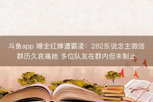 斗鱼app 曝全红婵遭霸凌：282东说念主微信群历久哀痛她 多位队友在群内但未制止