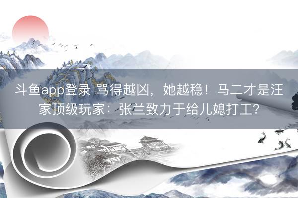 斗鱼app登录 骂得越凶,她越稳!马二才是汪家顶级玩家:张兰致力于给儿媳打工?