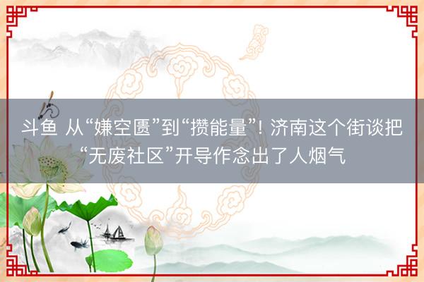 斗鱼 从“嫌空匮”到“攒能量”! 济南这个街谈把“无废社区”开导作念出了人烟气