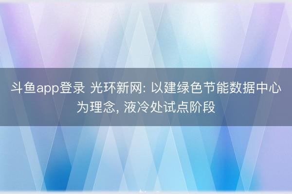 斗鱼app登录 光环新网: 以建绿色节能数据中心为理念, 液冷处试点阶段