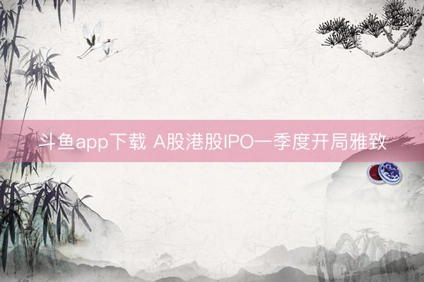 斗鱼app下载 A股港股IPO一季度开局雅致