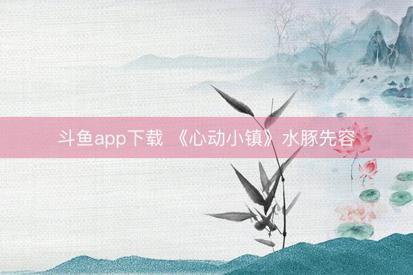 斗鱼app下载 《心动小镇》水豚先容