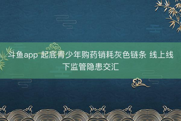 斗鱼app 起底青少年购药销耗灰色链条 线上线下监管隐患交汇