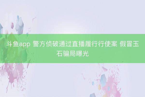 斗鱼app 警方侦破通过直播履行行使案 假冒玉石骗局曝光