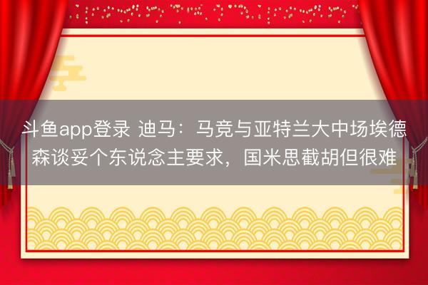 斗鱼app登录 迪马：马竞与亚特兰大中场埃德森谈妥个东说念主要求，国米思截胡但很难