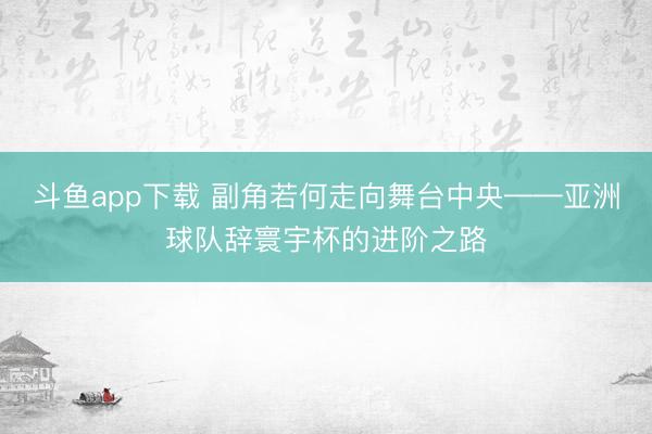 斗鱼app下载 副角若何走向舞台中央——亚洲球队辞寰宇杯的进阶之路