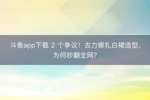 斗鱼app下载 2 个争议！古力娜扎白裙造型，为何吵翻全网？
