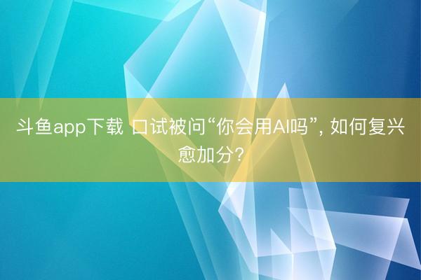 斗鱼app下载 口试被问“你会用AI吗”, 如何复兴愈加分?