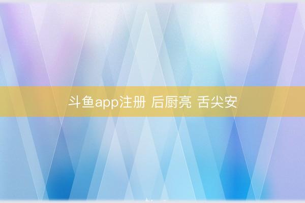 斗鱼app注册 后厨亮 舌尖安