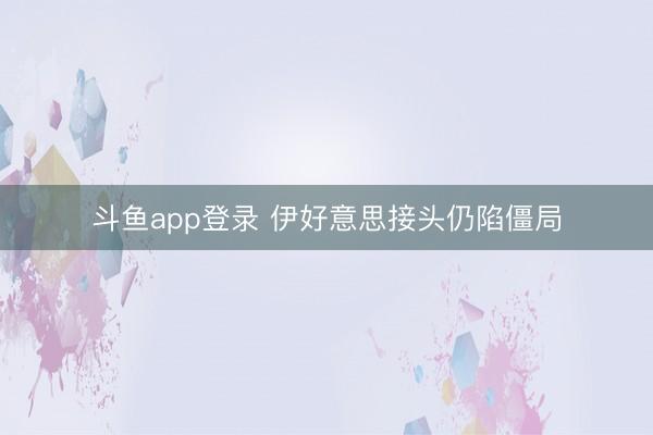 斗鱼app登录 伊好意思接头仍陷僵局