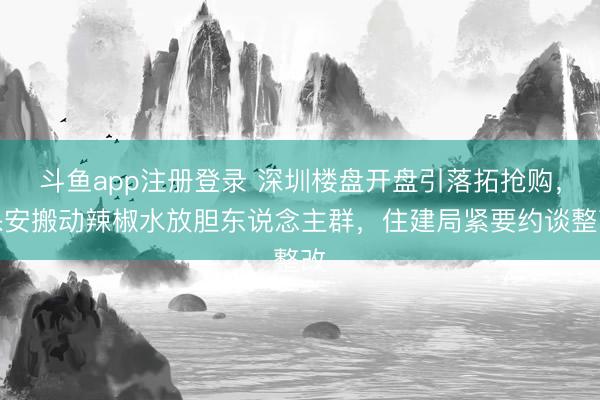 斗鱼app注册登录 深圳楼盘开盘引落拓抢购，保安搬动辣椒水放胆东说念主群，住建局紧要约谈整改