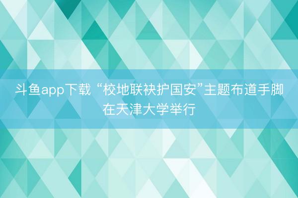 斗鱼app下载 “校地联袂护国安”主题布道手脚在天津大学举行