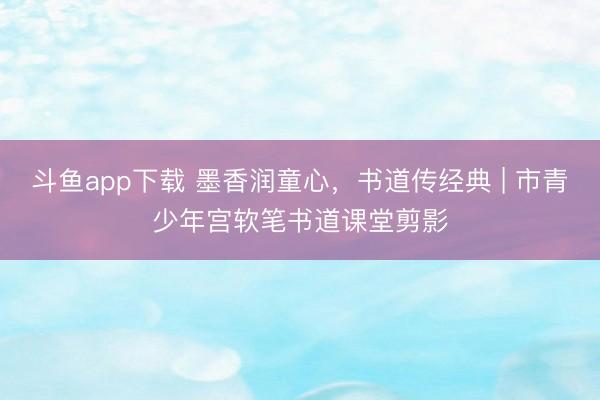 斗鱼app下载 墨香润童心，书道传经典 | 市青少年宫软笔书道课堂剪影