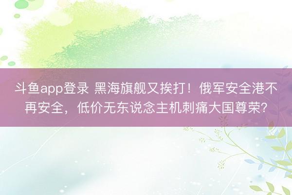 斗鱼app登录 黑海旗舰又挨打!俄军安全港不再安全,低价无东说念主机刺痛大国尊荣?