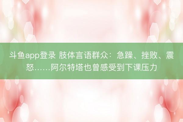 斗鱼app登录 肢体言语群众:急躁、挫败、震怒……阿尔特塔也曾感受到下课压力