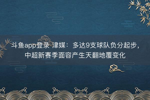斗鱼app登录 津媒：多达9支球队负分起步，中超新赛季面容产生天翻地覆变化