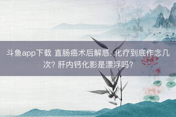 斗鱼app下载 直肠癌术后解惑: 化疗到底作念几次? 肝内钙化影是漂浮吗?