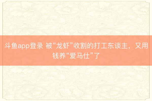 斗鱼app登录 被“龙虾”收割的打工东谈主，又用钱养“爱马仕”了