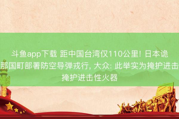 斗鱼app下载 距中国台湾仅110公里! 日本诡计在与那国町部署防空导弹戎行， 大众: 此举实为掩护进击性火器