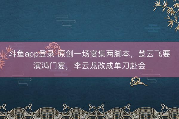 斗鱼app登录 原创一场宴集两脚本,楚云飞要演鸿门宴,李云龙改成单刀赴会
