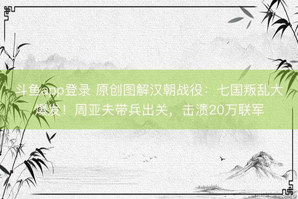斗鱼app登录 原创图解汉朝战役：七国叛乱大爆发！周亚夫带兵出关，击溃20万联军