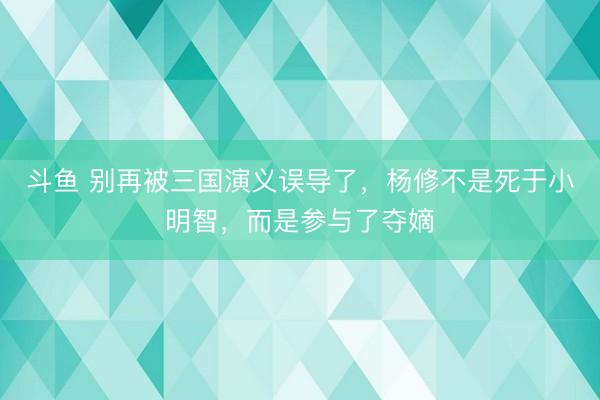 斗鱼 别再被三国演义误导了，杨修不是死于小明智，而是参与了夺嫡