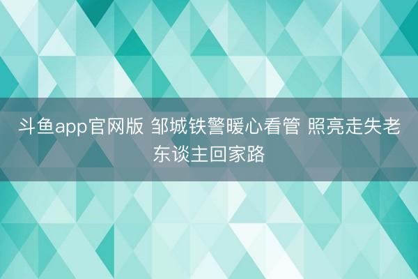斗鱼app官网版 邹城铁警暖心看管 照亮走失老东谈主回家路