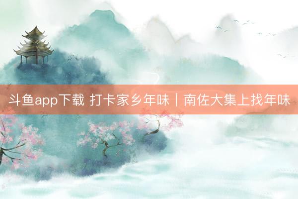 斗鱼app下载 打卡家乡年味｜南佐大集上找年味