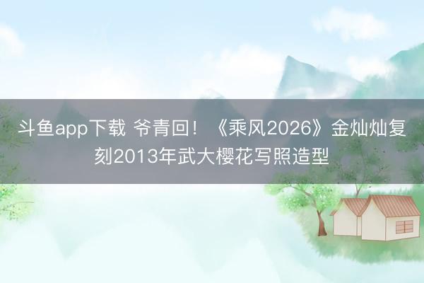 斗鱼app下载 爷青回！《乘风2026》金灿灿复刻2013年武大樱花写照造型