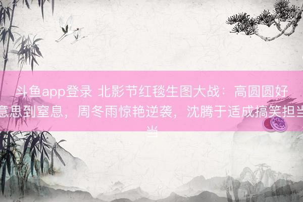 斗鱼app登录 北影节红毯生图大战：高圆圆好意思到窒息，周冬雨惊艳逆袭，沈腾于适成搞笑担当