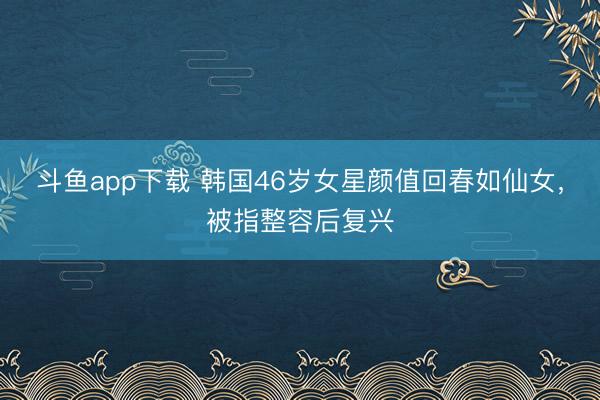 斗鱼app下载 韩国46岁女星颜值回春如仙女，被指整容后复兴