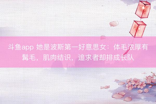斗鱼app 她是波斯第一好意思女：体毛浓厚有髯毛，肌肉结识，追求者却排成长队