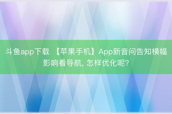 斗鱼app下载 【苹果手机】App新音问告知横幅影响看导航， 怎样优化呢?