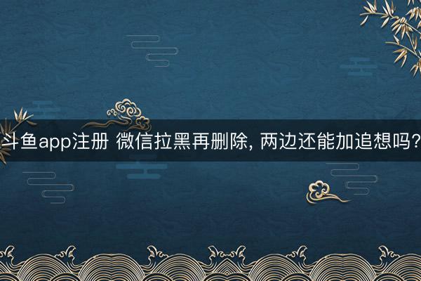 斗鱼app注册 微信拉黑再删除， 两边还能加追想吗?