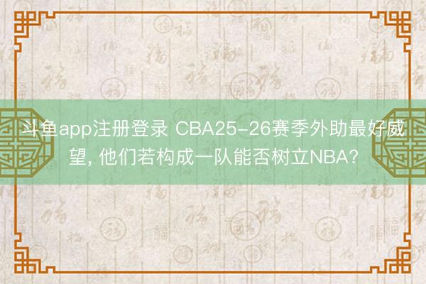 斗鱼app注册登录 CBA25-26赛季外助最好威望， 他们若构成一队能否树立NBA?