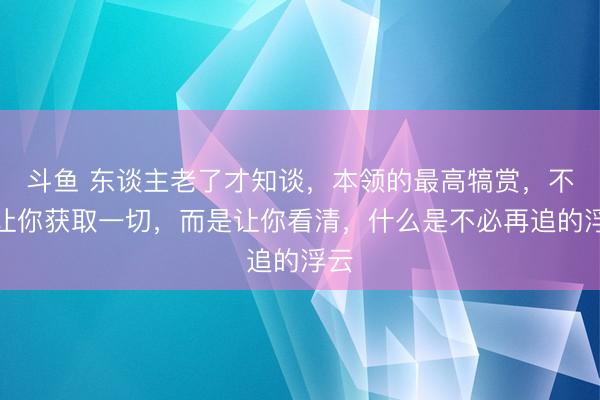 斗鱼 东谈主老了才知谈，本领的最高犒赏，不是让你获取一切，而是让你看清，什么是不必再追的浮云