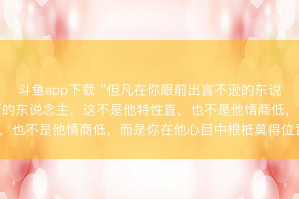 斗鱼app下载 “但凡在你眼前出言不逊的东说念主，语言让你终点疾苦的东说念主，这不是他特性直，也不是他情商低，而是你在他心目中根柢莫得位置。”