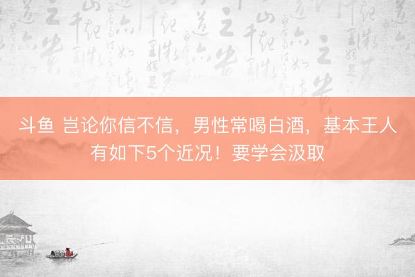 斗鱼 岂论你信不信，男性常喝白酒，基本王人有如下5个近况！要学会汲取