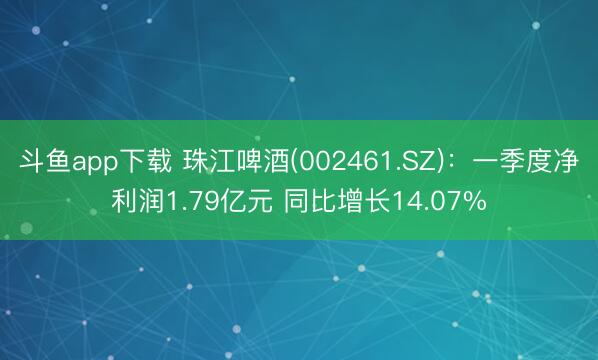 斗鱼app下载 珠江啤酒(002461.SZ)：一季度净利润1.79亿元 同比增长14.07%